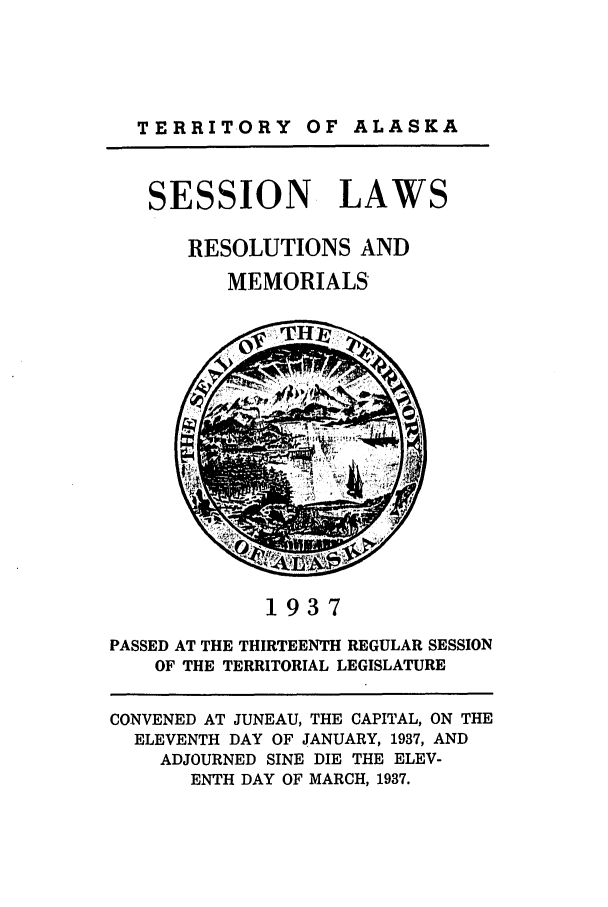 handle is hein.ssl/ssak0069 and id is 1 raw text is: TERRITORY OF ALASKASESSION LAWSRESOLUTIONS ANDMEMORIALS1937PASSED AT THE THIRTEENTH REGULAR SESSIONOF THE TERRITORIAL LEGISLATURECONVENED AT JUNEAU, THE CAPITAL, ON THEELEVENTH DAY OF JANUARY, 1937, ANDADJOURNED SINE DIE THE ELEV-ENTH DAY OF MARCH, 1937.