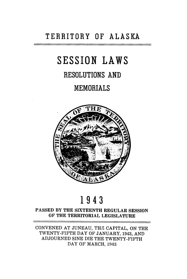 handle is hein.ssl/ssak0072 and id is 1 raw text is: TERRITORY OF ALASKASESSION LAWSRESOLUTIONS ANDMEMORIALS1943PASSED BY THE SIXTEENTH REGULAR SESSIONOF THE TERRITORIAL LEGISLATURECONVENED AT JUNEAU, THE CAPITAL, ON THETWENTY-FIFTH DAY OF JANUARY, 1943, ANDADJOURNED SINE DIE THE TWENTY-FIFTHDAY OF MARCH, 1943