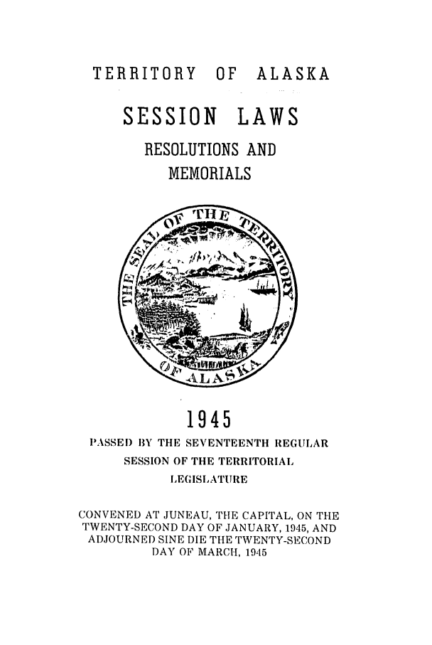 handle is hein.ssl/ssak0073 and id is 1 raw text is: TERRITORY OFALASKASESSION LAWSRESOLUTIONS ANDMEMORIALS1945PASSED BY THE SEVENTEENTH REGULARSESSION OF THE TERRITORIALLEGISLATURECONVENED AT JUNEAU, THE CAPITAL, ON THETWENTY-SECOND DAY OF JANUARY, 1945, ANDADJOURNED SINE DIE TILE TWENTY-SECONDDAY OF MARCH, 1945