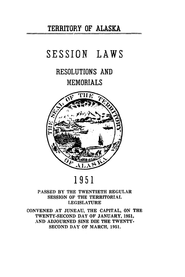 handle is hein.ssl/ssak0077 and id is 1 raw text is: TERRITORY OF ALASKASESSION LAWSRESOLUTIONS ANDMEMORIALS1951PASSED BY THE TWENTIETH REGULARSESSION OF THE TERRITORIALLEGISLATURECONVENED AT JUNEAU, THE CAPITAL, ON THETWENTY-SECOND DAY OF JANUARY, 1951,AND ADJOURNED SINE DIE THE TWENTY-SECOND DAY OF MARCH, 1951.