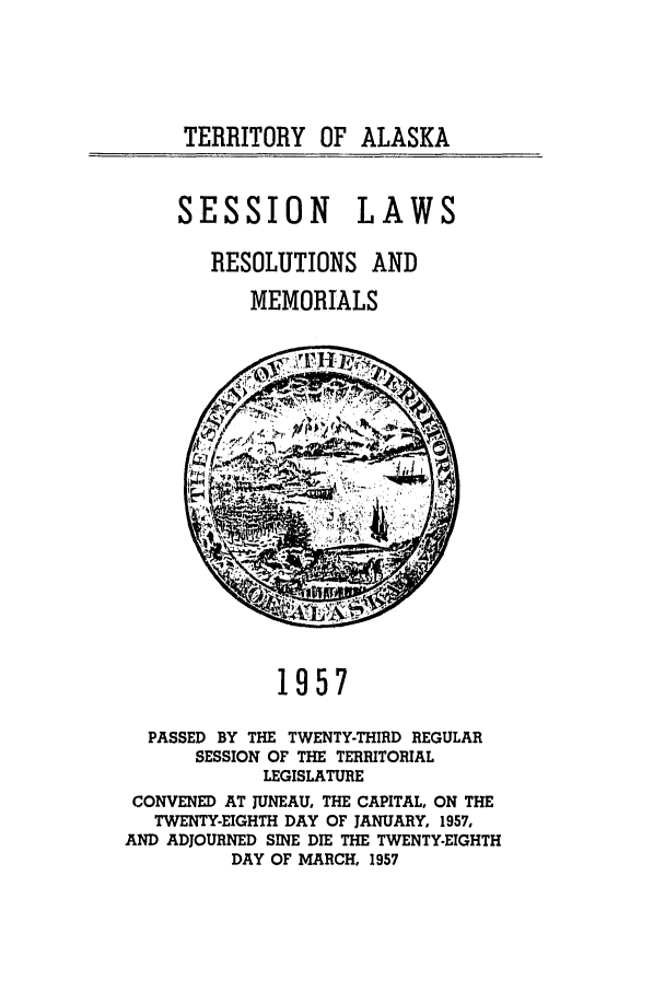 handle is hein.ssl/ssak0080 and id is 1 raw text is: TERRITORY OF ALASKASESSION LAWSRESOLUTIONS ANDMEMORIALS1957PASSED BY THE TWENTY-THIRD REGULARSESSION OF THE TERRITORIALLEGISLATURECONVENED AT JUNEAU, THE CAPITAL, ON THETWENTY-EIGHTH DAY OF JANUARY, 1957,AND ADJOURNED SINE DIE THE TWENTY-EIGHTHDAY OF MARCH, 1957
