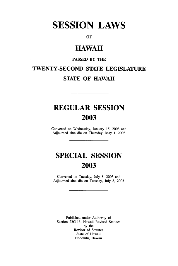 handle is hein.ssl/sshi0004 and id is 1 raw text is: SESSION LAWSOFHAWAIIPASSED BY THETWENTY-SECOND STATE LEGISLATURESTATE OF HAWAIIREGULAR SESSION2003Convened on Wednesday, January 15, 2003 andAdjourned sine die on Thursday, May 1, 2003SPECIAL SESSION2003Convened on Tuesday, July 8, 2003 andAdjourned sine die on Tuesday, July 8, 2003Published under Authority ofSection 23G-13, Hawaii Revised Statutesby theRevisor of StatutesState of HawaiiHonolulu, Hawaii