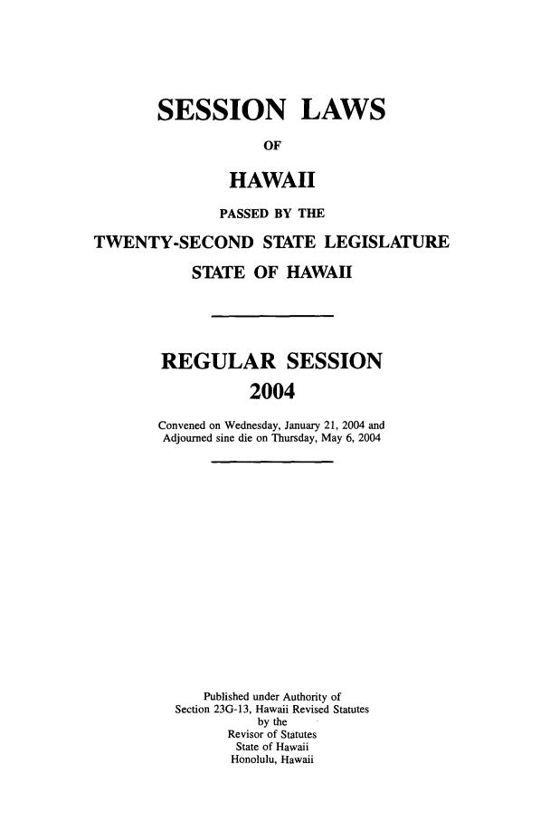 handle is hein.ssl/sshi0005 and id is 1 raw text is: SESSION LAWSOFHAWAIIPASSED BY THETWENTY-SECOND STATE LEGISLATURESTATE OF HAWAIIREGULAR SESSION2004Convened on Wednesday, January 21, 2004 andAdjourned sine die on Thursday, May 6, 2004Published under Authority ofSection 23G-13, Hawaii Revised Statutesby theRevisor of StatutesState of HawaiiHonolulu, Hawaii