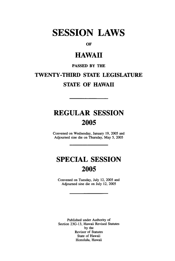 handle is hein.ssl/sshi0006 and id is 1 raw text is: SESSION LAWSOFHAWAIIPASSED BY THETWENTY-THIRD STATE LEGISLATURESTATE OF HAWAIIREGULAR SESSION2005Convened on Wednesday, January 19, 2005 andAdjourned sine die on Thursday, May 5, 2005SPECIAL SESSION2005Convened on Tuesday, July 12, 2005 andAdjourned sine die on July 12, 2005Published under Authority ofSection 23G-13, Hawaii Revised Statutesby theRevisor of StatutesState of HawaiiHonolulu, Hawaii