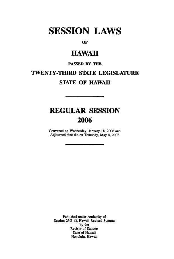 handle is hein.ssl/sshi0007 and id is 1 raw text is: SESSION LAWSOFHAWAIIPASSED BY THETWENTY-THIRD STATE LEGISLATURESTATE OF HAWAIIREGULAR SESSION2006Convened on Wednesday, January 18, 2006 andAdjourned sine die on Thursday, May 4, 2006Published under Authority ofSection 23G-13, Hawaii Revised Statutesby theRevisor of StatutesState of HawaiiHonolulu, Hawaii