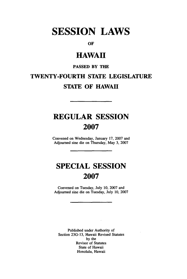 handle is hein.ssl/sshi0008 and id is 1 raw text is: SESSION LAWSOFHAWAIIPASSED BY THETWENTY-FOURTH STATE LEGISLATURESTATE OF HAWAIIREGULAR SESSION2007Convened on Wednesday, January 17, 2007 andAdjourned sine die on Thursday, May 3, 2007SPECIAL SESSION2007Convened on Tuesday, July 10, 2007 andAdjourned sine die on Tuesday, July 10, 2007Published under Authority ofSection 23G-13, Hawaii Revised Statutesby theRevisor of StatutesState of HawaiiHonolulu, Hawaii
