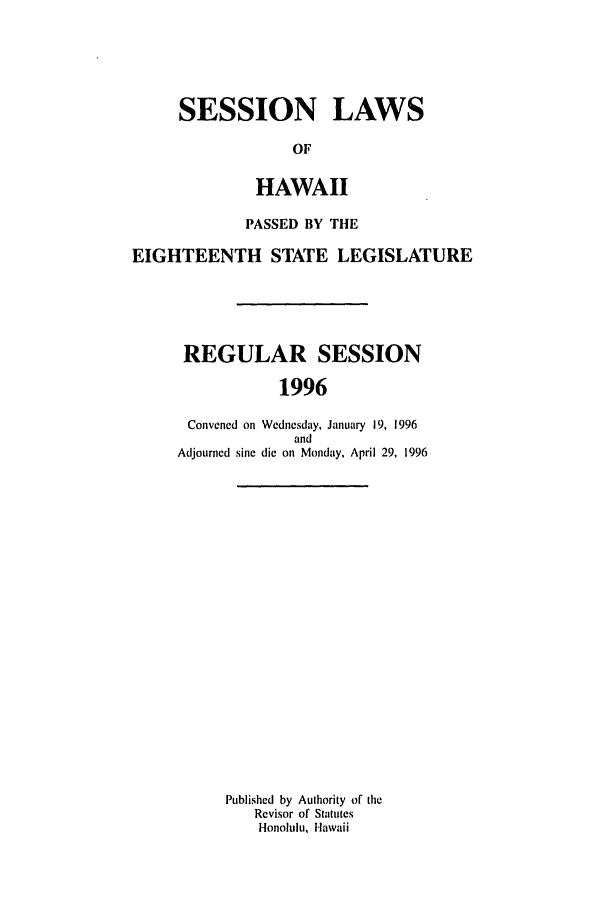 handle is hein.ssl/sshi0010 and id is 1 raw text is: SESSION LAWSOFHAWAIIPASSED BY THEEIGHTEENTH STATE LEGISLATUREREGULAR SESSION1996Convened on Wednesday, January 19, 1996andAdjourned sine die on Monday, April 29, 1996Published by Authority of theRevisor of StatutesHonolulu, Hawaii