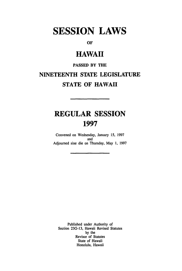 handle is hein.ssl/sshi0011 and id is 1 raw text is: SESSION LAWSOFHAWAIIPASSED BY THENINETEENTH STATE LEGISLATURESTATE OF HAWAIIREGULAR SESSION1997Convened on Wednesday, January 15, 1997andAdjourned sine die on Thursday, May 1, 1997Published under Authority ofSection 23G-13, Hawaii Revised Statutesby theRevisor of StatutesState of HawaiiHonolulu, Hawaii