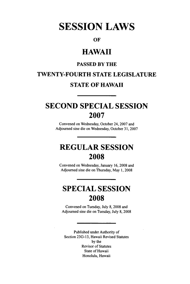 handle is hein.ssl/sshi0014 and id is 1 raw text is: SESSION LAWSOFHAWAIIPASSED BY THETWENTY-FOURTH STATE LEGISLATURESTATE OF HAWAIISECOND SPECIAL SESSION2007Convened on Wednesday, October 24, 2007 andAdjourned sine die on Wednesday, October 31, 2007REGULAR SESSION2008Convened on Wednesday, January 16, 2008 andAdjourned sine die on Thursday, May 1, 2008SPECIAL SESSION2008Convened on Tuesday, July 8, 2008 andAdjourned sine die on Tuesday, July 8, 2008Published under Authority ofSection 23G-13, Hawaii Revised Statutesby theRevisor of StatutesState of HawaiiHonolulu, Hawaii