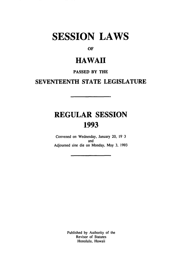 handle is hein.ssl/sshi0018 and id is 1 raw text is: SESSION LAWSOFHAWAIIPASSED BY THESEVENTEENTH STATE LEGISLATUREREGULAR SESSION1993Convened on Wednesday, January 20, 19':3andAdjourned sine die on Monday, May 3, 1993Published by Authority of theRevisor of StatutesHonolulu, Hawaii