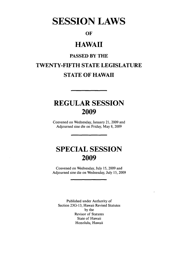 handle is hein.ssl/sshi0020 and id is 1 raw text is: SESSION LAWSOFHAWAIIPASSED BY THETWENTY-FIFTH STATE LEGISLATURESTATE OF HAWAIIREGULAR SESSION2009Convened on Wednesday, January 21, 2009 andAdjourned sine die on Friday, May 8, 2009SPECIAL SESSION2009Convened on Wednesday, July 15, 2009 andAdjourned sine die on Wednesday, July 15, 2009Published under Authority ofSection 23G-13, Hawaii Revised Statutesby theRevisor of StatutesState of HawaiiHonolulu, Hawaii