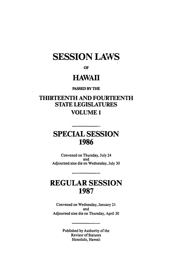handle is hein.ssl/sshi0023 and id is 1 raw text is: SESSION LAWSOFHAWAIIPASSED BY THETHIRTEENTH AND FOURTEENTHSTATE LEGISLATURESVOLUME 1SPECIAL SESSION1986Convened on Thursday, July 24andAdjourned sine die on Wednesday, July 30REGULAR SESSION1987Convened on Wednesday, January 21andAdjourned sine die on Thursday, April 30Published by Authority of theRevisor of StatutesHonolulu, Hawaii