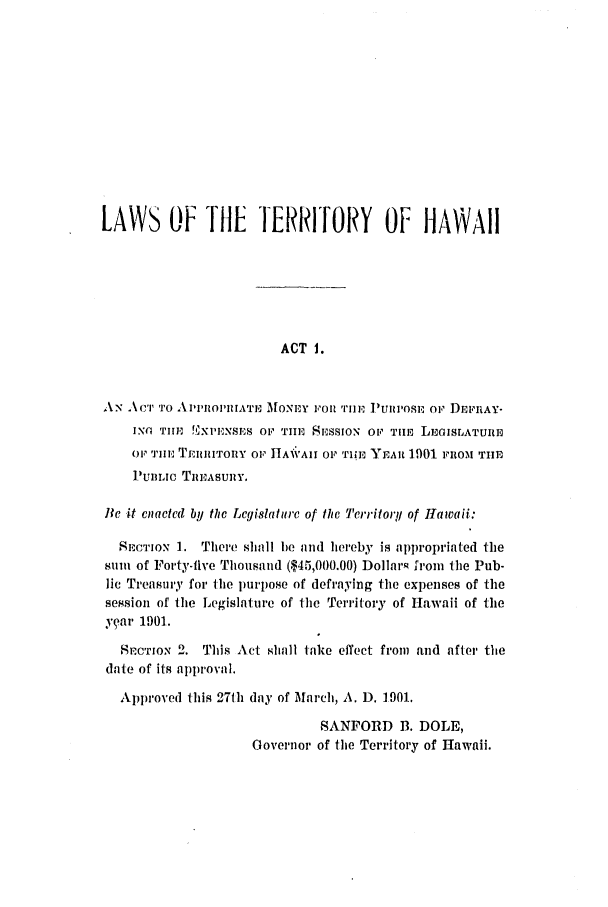 handle is hein.ssl/sshi0033 and id is 1 raw text is: LAWS OF THE TERRITORY OF HAWAIIACT 1.AN AC'I'TO   A111OI'lIAT M1MONEY FOI. nIlE 1UII'oS, or DE;rtAY-INO Till !XPENSE OF THE, SESSION OF TilE LEGISLATUREOF TIlE TEIIIITORY OF hTAIVAII OF THE YEAR 1901 FROM THEPUBLIC TnEASUiiY.Be it cnacted by the Lcgislaturc of lhc Territory of Hawaii:SECTioN 1. There shall he and hereby is appropriated thesum of Forty-five Thousand ($45,000.00) Dollars from the Pub-lic Treasury for Ihe purpose of defraying the expenses of thesession of the Legislature of I-he Territory of Hawaii of theear 1901.SrCTION 2. This Act shall take effect from and after thedate of its al)proval.Approved this 27th day of March, A. D. 1901.SANFORD B. DOLE,Governor of the Territory of Hawaii.