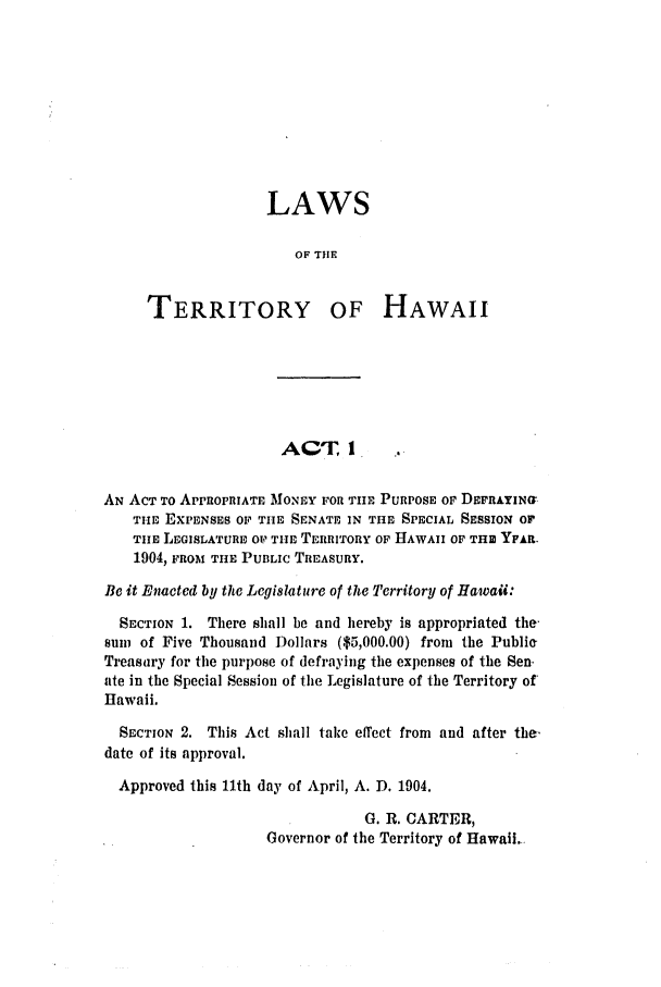 handle is hein.ssl/sshi0035 and id is 1 raw text is: LAWSOF THETERRITORYOF HAWAIIACT, IAN ACT TO APPROPRIATE MONEY FOR THE PURPOSE OF DEFRAYIN{G-THE EXPENSES OF THE SENATE IN THE SPECIAL SESSION OFTIE LEGISLATURE OV- THIE TERRITORY OF HAWAII OF THU YFAR.1904, FROM THE PUBLIC TREASURY.Be it Enacted by the Legislature of the Territory of Hawaii:SECTION 1. There shall be and hereby is appropriated thesum of Five Thousand Dollars ($5,000.00) from the PubliaTreasury for the purpose of defraying the expenses of the Sen.ate in the Special Session of the Legislature of the Territory ofHawaii.SECTION 2. This Act shall take effect from and after the.date of its approval.Approved this 11th day of April, A. D. 1904.G. R. CARTER,Governor of the Territory of Hawaii.