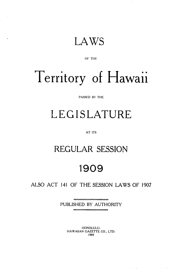 handle is hein.ssl/sshi0038 and id is 1 raw text is: LAWSOF THETerritory of HawaiiPASSED BY THELEGISLATUREAT ITSREGULAR SESSION1909ALSO ACT 141 OF THE SESSION LAWS OF 1907PUBLISHED BY AUTHORITYHONOLULU:HAWAIIAN GAZETTE CO., LTD.1909
