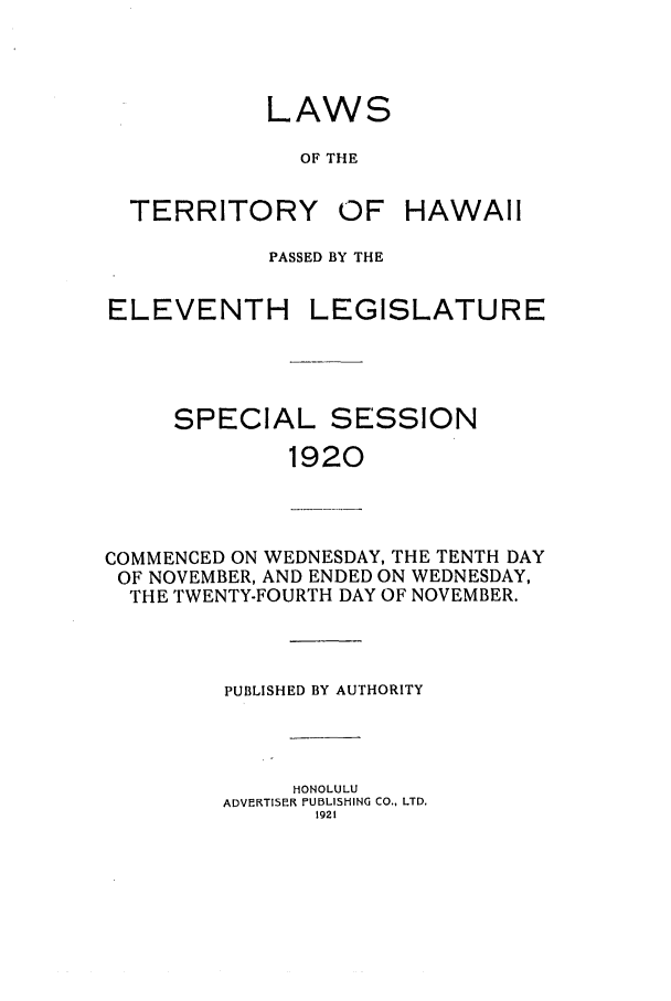 handle is hein.ssl/sshi0045 and id is 1 raw text is: LAWSOF THETERRITORYOF HAWAIIPASSED BY THEELEVENTHLEGISLATURESPECIAL SESSION1920COMMENCED ON WEDNESDAY, THE TENTH DAYOF NOVEMBER, AND ENDED ON WEDNESDAY,THE TWENTY-FOURTH DAY OF NOVEMBER.PUBLISHED BY AUTHORITYHONOLULUADVEKRTISEIR PUBLISHING CO., LTD.1921