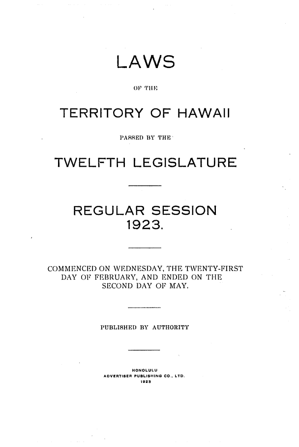 handle is hein.ssl/sshi0046 and id is 1 raw text is: LAWS01,9 T'IITERRITORY OF HAWAIIPASSED BY THETWELFTH LEGISLATUREREGULAR SESSION1923.COMMENCED ON WEDNESI)AY, TIHE TWENTY-FIRSTDAY OF FEBRUARY, AND ENDED ON THESECOND DAY OF MAY.PUBLISHED BY AUTHORITYHONOLULUADVERTIBER PUBLISHING CO., LTD.1923