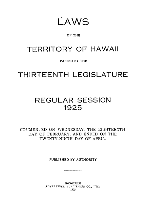handle is hein.ssl/sshi0047 and id is 1 raw text is: LAWSOF THETERRITORYOF HAWAIIPASSED BY THETHIRTEENTHLEGISLATUREREGULAR SESSION1925COMMEN -D ON VEDNESDAY, THE EIGHTEENTHDAY OF FEBRUARY, AND ENDED ON THETWENTY-NINTH DAY OF APRIL.PUBLISHED BY AUTHORITYHONOLULUADVERTISER PUBLISHING CO., LTD.1925