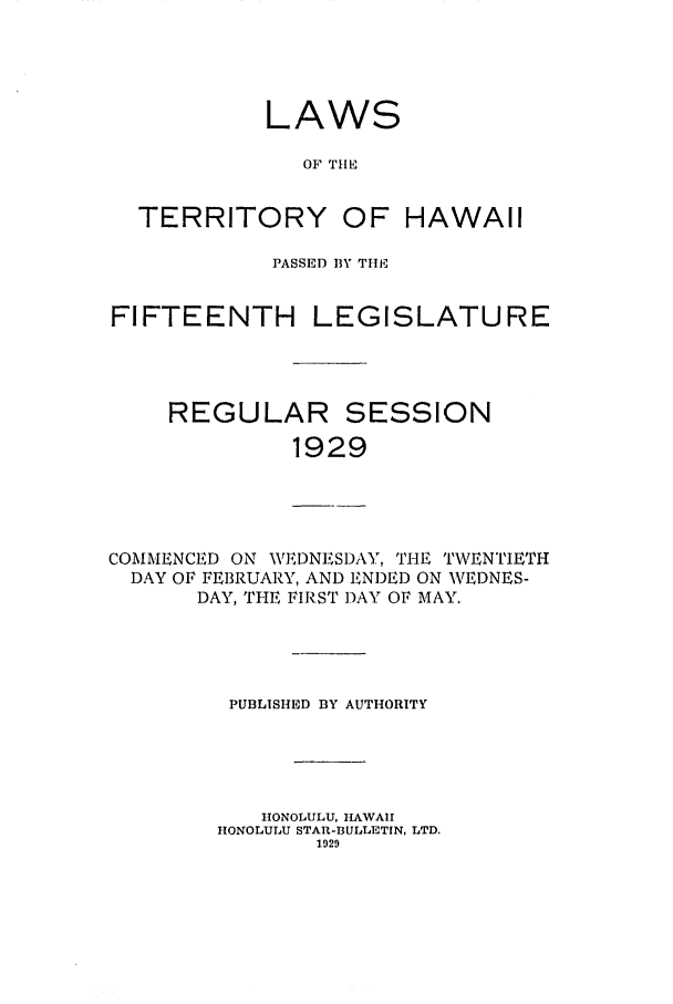 handle is hein.ssl/sshi0049 and id is 1 raw text is: LAWSOF THETERRITORY OF HAWAIIPASSED BY TIlEFIFTEENTH LREGULAREGISLATURESESSION1929COMMENCED ON WEDNESDAY, THE TWENTIETHDAY OF FEIBRUARY, AND ENDED ON WEDNES-DAY, THE FIRST DAY OF MAY.PUBLISHED BY AUTHORITYHONOLULU, HAWAIIHONOLULU STAR-BULLETIN, LTD.1929