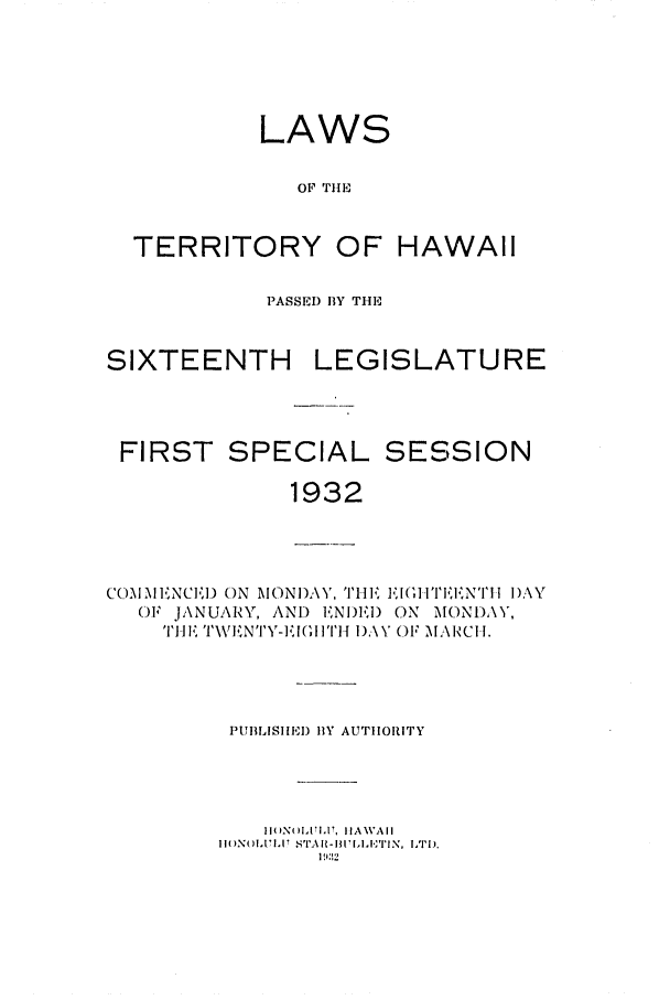 handle is hein.ssl/sshi0051 and id is 1 raw text is: LAWSOF TIHETERRITORYOF HAWAIIPASSED BY THESIXTEENTH LEGISLATUREFIRST SPECIAL SESSION1932CO 1\I 'NCII) ON  MONDAY, '1I' I  I' IEINTI I DAYOF JANUARY, AND ENI)EI) ON MONDAY,TI  'I TWENTY-],,IGI TH 11).\ V OF MA RCI I.PUBLISHED BY AUTHORITYI(MNOIIXI, HIAWAIIIIMN(II.171.,I  S'IAI- III,'T N  LTD),l1932