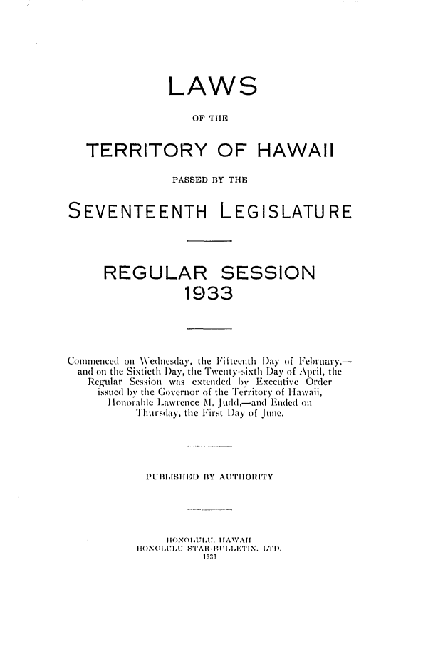 handle is hein.ssl/sshi0052 and id is 1 raw text is: LAWSOF THETERRITORY OF HAWAIIPASSED BY THESEVENTEENTH LEGISLATUREREGULARSESSION1933Commenced (o\ Wednesday, the Fifteenth l)ay of February,-and oil the Sixtieth Day, the Twenty-sixth Day of April, theRegular Session was extended )y Executive Orderissued )y the Governor of the Territory of Hawaii,Ionorable Lawrence M. judd,-and Enided onThursday, the First Day of June.PUIIISHED BY AUTHORITYI INOIIA', TIAWAII[iA   S AI3-ILLT lN, TTD.1933