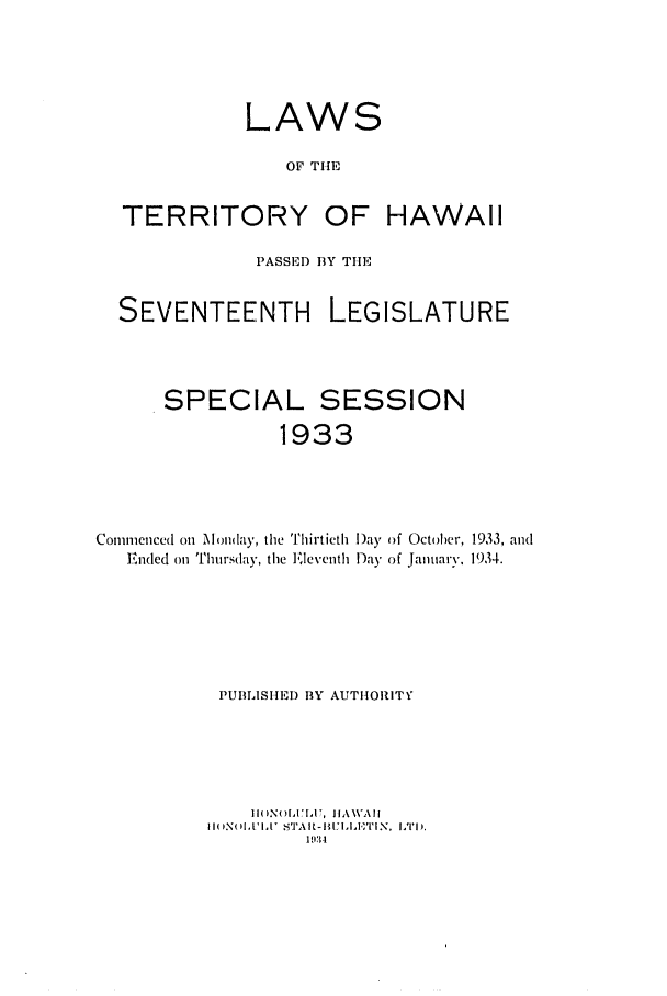 handle is hein.ssl/sshi0053 and id is 1 raw text is: LAWSOF THETERRITORY OF HAWAIIPASSED BY TlESEVENTEENTH LEGISLATURESPECIAL SESSION1933Commenced on Monlay, the Thirtieth )ay of October, 1933, andEnded on Thursday, the Eleventh Day of January. 1934.PUBLISHED BY AUTHORITYPI      , 4  A VAlII( XNol,1'l,1 STAIR-I1I:I-,,.TIN. LTD'1.111:4