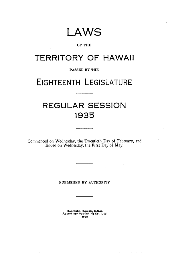 handle is hein.ssl/sshi0054 and id is 1 raw text is: LAWSOF THETERRITORY OF HAWAIIPASSED BY THEEIGHTEENTHLEGISLATUREREGULAR SESSION1935Commenced on Wednesday, the Twentieth Day of February, andEnded on Wednesday, the First Day of May.PUBLISHED BY AUTHORITYHonolulu, Hawaii, U.S.A.Advertiser Publishing Co., Ltd.135