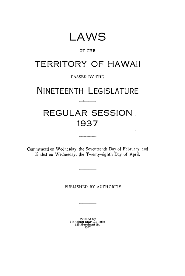 handle is hein.ssl/sshi0055 and id is 1 raw text is: LAWSOF THETERRITORY OF HAWAIIPASSED BY THENINETEENTH LEGISLATUREREGULARSESSION1937Comnmenced on Wednesday, the Seventeenth Day of February, andEnded on Wednesday, the Twenty-eighth Day of April.PUBLISHED BY AUTHORITYPrinted byI onolulu Star-Bulletin125 Merchant St.1937