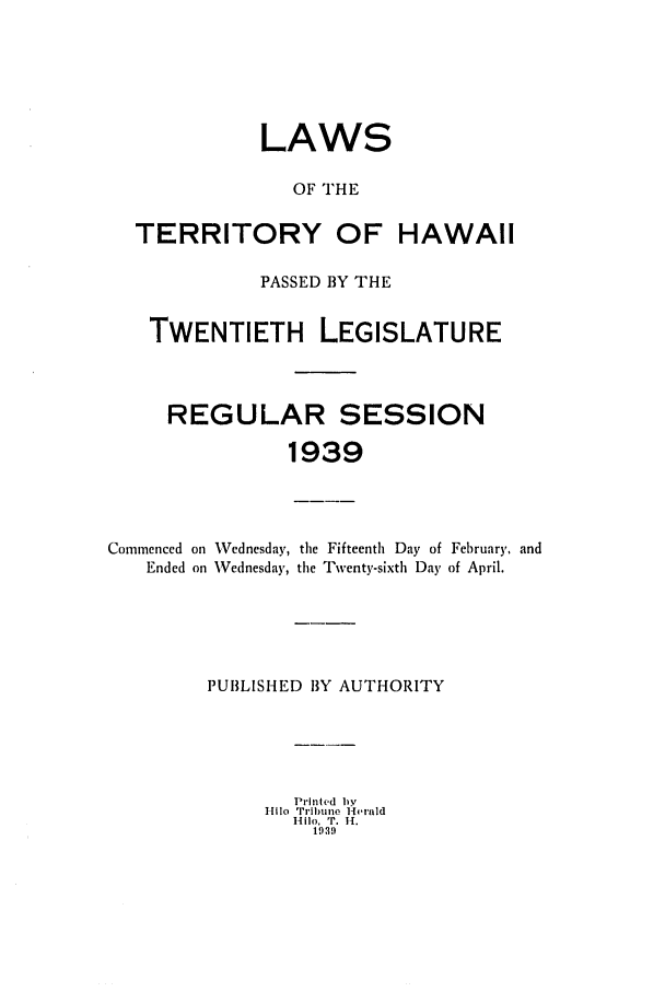handle is hein.ssl/sshi0056 and id is 1 raw text is: LAWSOF THETERRITORY OF HAWAIIPASSED BY THETWENTIETH LEGISLATUREREGULAR SESSION1939Commenced on Wednesday, tile Fifteenth Day of February. andEnded on Wednesday, the Twenty-sixth Day of April.PUBLISHED 1BY AUTHORITYPrinted by-111o Tribune Heraldmllo, T. 11.1919