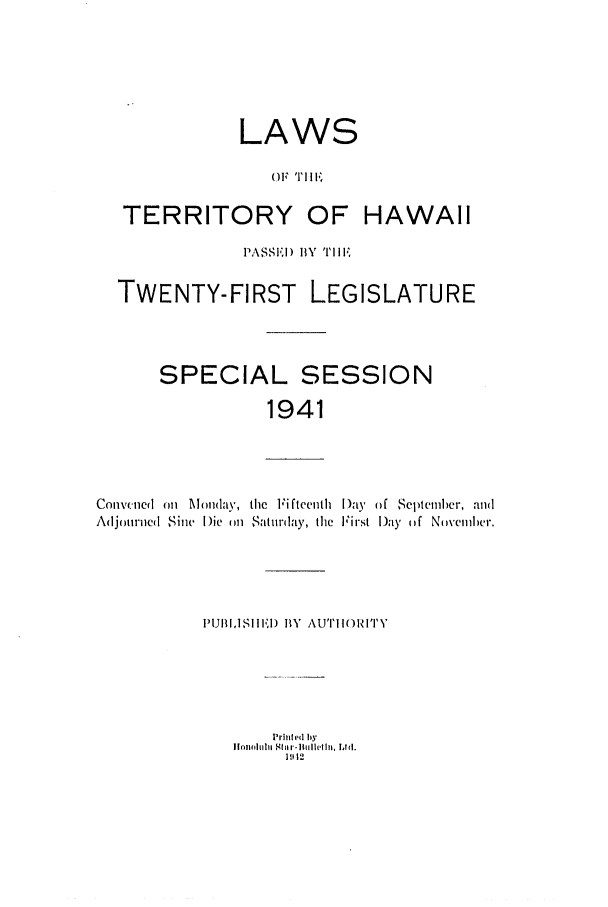 handle is hein.ssl/sshi0058 and id is 1 raw text is: LAWSOF T II1I'1TERRITORY OF HAWAIIPASSI'I) BY  ''i1,TWENTY-FIRST LEGISLATURESPECIAL SESSION1941Conlvred on Monday, the FifteenthAdjourined Sine Die m Saturday, theI)ay of Septemher, andFirst Day (f Novemlbler.Prinhd byIJonralirh Shlr -ltiillcln, Ltd.1  1111IPUBI,ISHIlDI BY AUTHOIRITY