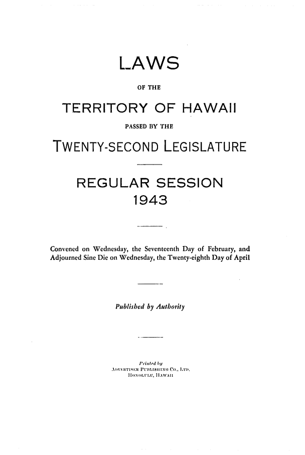 handle is hein.ssl/sshi0059 and id is 1 raw text is: LAWSOF THETERRITORY OF HAWAIIPASSED BY THETWENTY-SECOND LEGISLATUREREGULAR SESSION1943Convened on Wednesday, the Seventeenth Day of February, andAdjourned Sine Die on Wednesday, the Twenty-eighth Day of AprilPublished by AutborityPrinted by I' IN I}'ll U, li A',ill