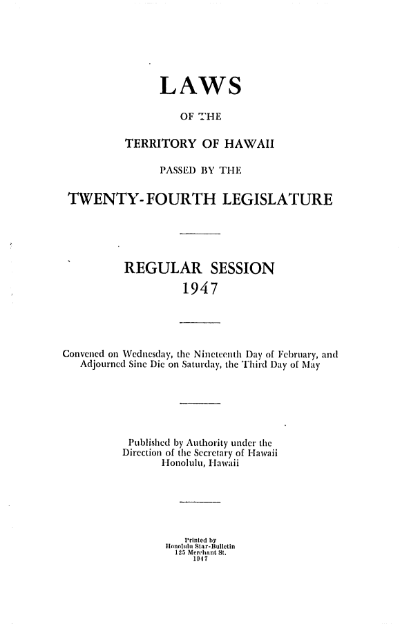 handle is hein.ssl/sshi0061 and id is 1 raw text is: LAWSOF 'HETERRITORY OF HAWAIIPASSED BY THETWENTY- FOURTH LEGISLATUREREGULAR SESSION1947Convened on Wednesday, the Nineteenth Day of February, andAdjourned Sine Die on Saturday, the Third Day of MayPublished by Authority under theDirection of the Secretary of HawaiiHonolulu, HawaiiPrinted bylotinohiu Star-Bulletin125 Merchant St.1947
