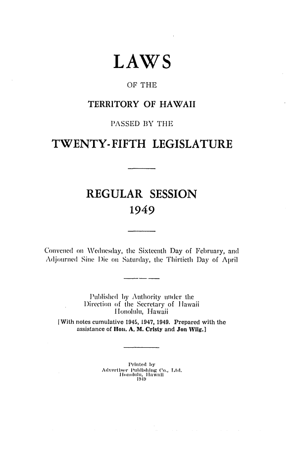 handle is hein.ssl/sshi0062 and id is 1 raw text is: LAWSOF THETERRITORY OF HAWAIIPASSED BY THETWENTY- FIFTH LEGISLATUREREGULAR SESSION1949Convened on Wednesday, the Sixteenth Day of Fel)ruary, andAdjourncd Sine I)ie oil Saturday, tile Thirtieth Day of AprilPublished by Authority under theDirection of the Secretary of llawaiillonolulu, HawaiiI With notes cumulative 1945, 1947, 1949. Prepared with theassistance of llon. A. M. Cristy and Jon Wlig.]Printed byA(h%'t, I  '4111h111, h3l  g  (o., Tod.iIf.  ).I l