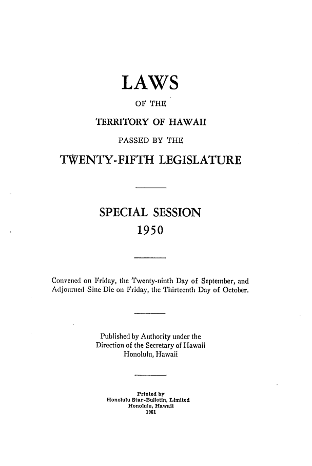 handle is hein.ssl/sshi0064 and id is 1 raw text is: LAWSOF THETERRITORY OF HAWAIIPASSED BY THETWENTY-FIFTH LEGISLATURESPECIAL SESSION1950Convened on Friday, the Twenty-ninth Day of September, andAdjourned Sine Die on Friday, the Thirteenth Day of October.Published by Authority under theDirection of the Secretary of HawaiiHonolulu, HawaiiPrinted byHonolulu Star-Bulletin, LimitedHonolulu, Hawaii1951