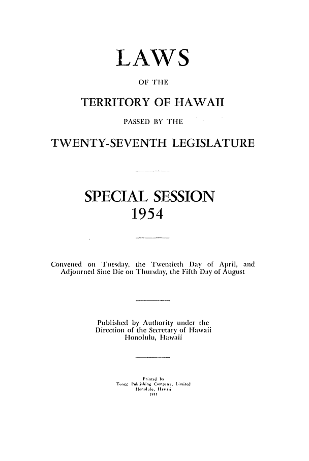 handle is hein.ssl/sshi0066 and id is 1 raw text is: LAWSOF THETERRITORY OF HAWAIIPASSE) BY THETWENTY-SEVENTH LEGISLATURESPECIAL SESSION1954Convened on Tuesday, the Twentieth I)ay of April, andAdjourned Sine Die on Thursday, the Fifth Day of AugustPublished by Authority under theDirection of the Secretary of HawaiiHonolulu, HawaiiPrinted byrngg Iublishing Company, Limnited1911