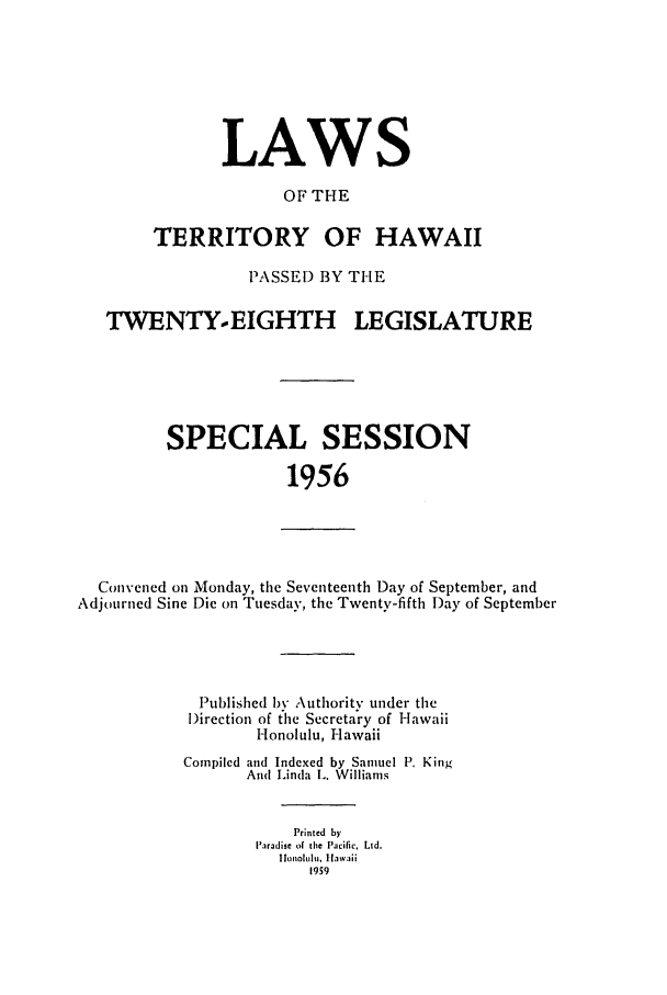 handle is hein.ssl/sshi0067 and id is 1 raw text is: LAWSOF THETERRITORY OF HAWAIIPASSED BY THETWENTY.-EIGHTH LEGISLATURESPECIAL SESSION1956Convened on Monday, the Seventeenth Day of September, andAdjourned Sine Die on Tuesday, the Twenty-fifth Day of SeptemberPublished b Authority under theirection of cthe Secretary of HawaiiHonolulu, HawaiiCompiled and Indexed by Samuel P. KingAnd Linda L. WilliamsPrinted byParadise of the Pacific, Ltd.I ltohltlt.  hawaii1959