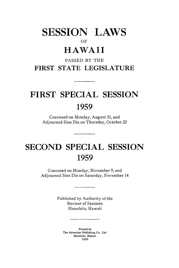 handle is hein.ssl/sshi0069 and id is 1 raw text is: SESSION LAWSOFHAWAIIPASSED BY THEFIRST STATE LEGISLATUREFIRST SPECIAL SESSION1959Convened on Monday, August 31, andAdjourned Sine Die on Thursday, October 22SECOND SPECIAL SESSION1959Convened on Monday, November 9, andAdjourned Sine Die on Saturday, November 14Published by Authority of theRevisor of StatutesHonolulu, HawaiiPrinted byThe Advertiser Publishing Co., Ltd.Honolulu, Hawaii1960