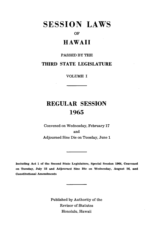 handle is hein.ssl/sshi0075 and id is 1 raw text is: SESSION LAWSOFHAWAIIPASSED BY THETHIRD STATE LEGISLATUREVOLUME IREGULAR SESSION1965Convened -on Wednesday, February 17andAdjourned Sine Die on Tuesday, June 1Including Act 1 of the Second State Legislature, Special Session 1964, Convenedon Tuesday, July 23 and Adjourned Sine Die on Wednesday, August 26, andConstitutional AmendmentsPublished by Authority of theRevisor of StatutesHonolulu, Hawaii