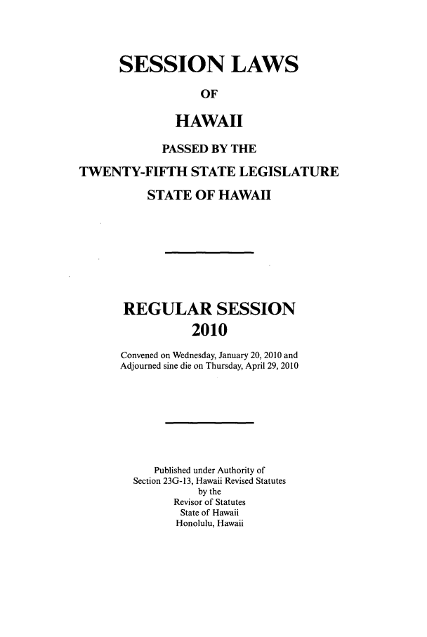 handle is hein.ssl/sshi0091 and id is 1 raw text is: SESSION LAWSOFHAWAIIPASSED BY THETWENTY-FIFTH STATE LEGISLATURESTATE OF HAWAIIREGULAR SESSION2010Convened on Wednesday, January 20, 2010 andAdjourned sine die on Thursday, April 29, 2010Published under Authority ofSection 23G- 13, Hawaii Revised Statutesby theRevisor of StatutesState of HawaiiHonolulu, Hawaii