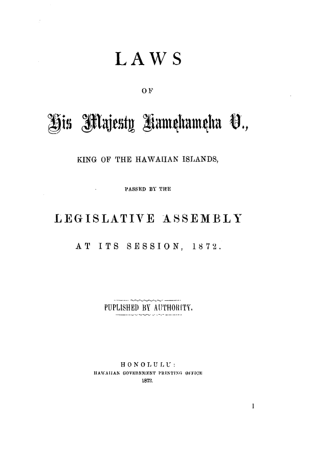 handle is hein.ssl/sshi0093 and id is 1 raw text is: LAWSOFKING OF THE HAWAIIAN ISLANDS,PASSED BY THELEGISLATIVEASSEMBLYAT ITS SESSION, 1872.PUPLISHED BY AUTHORITY,H ON OLU LU:IAWAIIAN GOVERNMENT PilNTING OfFlOE[1872.1