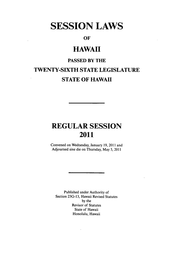 handle is hein.ssl/sshi0095 and id is 1 raw text is: SESSION LAWSOFHAWAIIPASSED BY THETWENTY-SIXTH STATE LEGISLATURESTATE OF HAWAIIREGULAR SESSION2011Convened on Wednesday, January 19, 2011 andAdjourned sine die on Thursday, May 5, 2011Published under Authority ofSection 23G-13, Hawaii Revised Statutesby theRevisor of StatutesState of HawaiiHonolulu, Hawaii