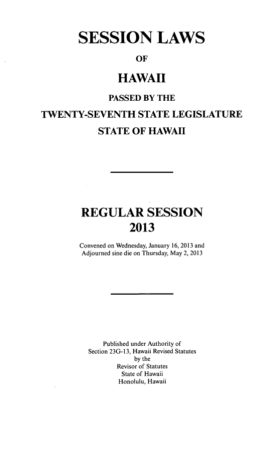 handle is hein.ssl/sshi0097 and id is 1 raw text is: SESSION LAWSOFHAWAIIPASSED BY THETWENTY-SEVENTH STATE LEGISLATURESTATE OF HAWAIIREGULAR SESSION2013Convened on Wednesday, January 16, 2013 andAdjourned sine die on Thursday, May 2, 2013Published under Authority ofSection 23G-13, Hawaii Revised Statutesby theRevisor of StatutesState of HawaiiHonolulu, Hawaii