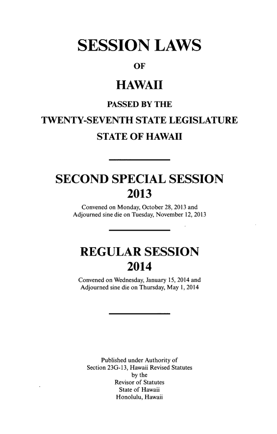 handle is hein.ssl/sshi0098 and id is 1 raw text is: SESSION LAWSOFHAWAIIPASSED BY THETWENTY-SEVENTH STATE LEGISLATURESTATE OF HAWAIISECOND SPECIAL SESSION2013Convened on Monday, October 28, 2013 andAdjourned sine die on Tuesday, November 12, 2013REGULAR SESSION2014Convened on Wednesday, January 15, 2014 andAdjourned sine die on Thursday, May 1, 2014Published under Authority ofSection 23G- 13, Hawaii Revised Statutesby theRevisor of StatutesState of HawaiiHonolulu, Hawaii
