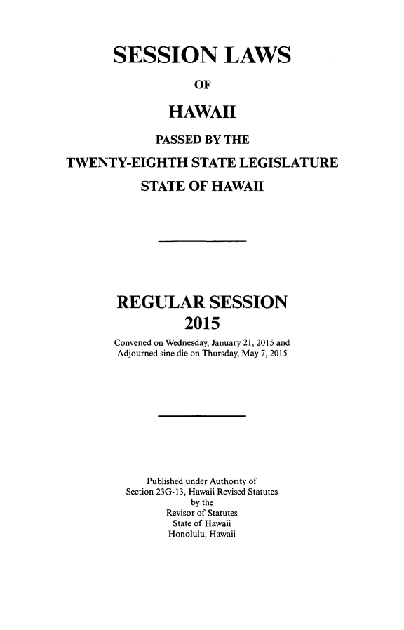 handle is hein.ssl/sshi0099 and id is 1 raw text is: SESSION LAWS             OF         HAWAII              PASSED  BY THETWENTY-EIGHTH STATE LEGISLATURE            STATE  OF  HAWAII        REGULAR SESSION                   2015        Convened on Wednesday, January 21, 2015 and        Adjourned sine die on Thursday, May 7, 2015   Published under Authority ofSection 23G- 13, Hawaii Revised Statutes          by the      Revisor of Statutes      State of Hawaii      Honolulu, Hawaii