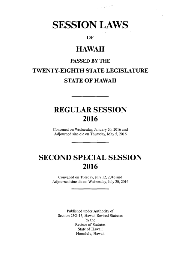 handle is hein.ssl/sshi0100 and id is 1 raw text is: SESSION LAWS             OF         HAWAII              PASSED BY THETWENTY-EIGHTH STATE LEGISLATURE            STATE OF HAWAII        REGULAR SESSION                   2016        Convened on Wednesday, January 20, 2016 and        Adjourned sine die on Thursday, May 5, 2016SECOND SPECIAL SESSION                2016       Convened on Tuesday, July 12, 2016 and     Adjourned sine die on Wednesday, July 20, 2016   Published under Authority ofSection 23G-13, Hawaii Revised Statutes          by the      Revisor of Statutes      State of Hawaii      Honolulu, Hawaii