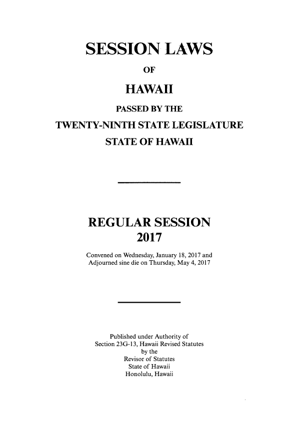 handle is hein.ssl/sshi0101 and id is 1 raw text is: SESSION LAWS             OF         HAWAII             PASSED  BY THETWENTY-NINTH STATE LEGISLATURE           STATE   OF HAWAH       REGULAR SESSION                  2017       Convened on Wednesday, January 18, 2017 and       Adjourned sine die on Thursday, May 4, 2017   Published under Authority ofSection 23G- 13, Hawaii Revised Statutes          by the      Revisor of Statutes      State of Hawaii      Honolulu, Hawaii