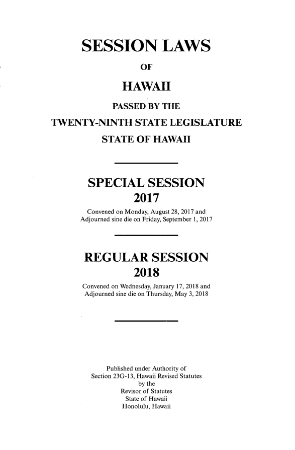 handle is hein.ssl/sshi0102 and id is 1 raw text is: SESSION LAWS             OF         HAWAII              PASSED  BY THETWENTY-NINTH STATE LEGISLATURE           STATE   OF  HAWAII        SPECIAL SESSION                  2017        Convened on Monday, August 28, 2017 and      Adjourned sine die on Friday, September 1, 2017REGULAR SESSION           2018Convened on Wednesday, January 17, 2018 andAdjourned sine die on Thursday, May 3, 2018   Published under Authority ofSection 23G- 13, Hawaii Revised Statutes          by the       Revisor of Statutes       State of Hawaii       Honolulu, Hawaii