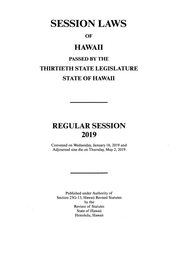 handle is hein.ssl/sshi0103 and id is 1 raw text is: SESSION LAWS             OF         HAWAII           PASSED  BY THETHIRTIETH STATE LEGISLATURE         STATE  OF  HAWAH     REGULAR SESSION                2019    Convened on Wednesday, January 16, 2019 and    Adjourned sine die on Thursday, May 2, 2019   Published under Authority ofSection 23G-13, Hawaii Revised Statutes          by the      Revisor of Statutes      State of Hawaii      Honolulu, Hawaii