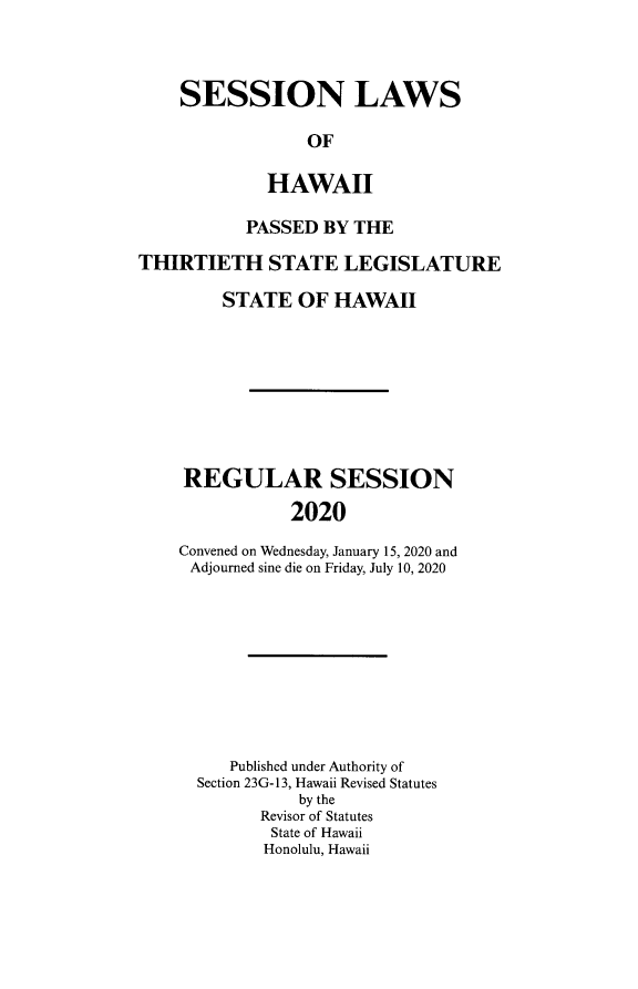 handle is hein.ssl/sshi0104 and id is 1 raw text is: SESSION LAWS             OF         HAWAII           PASSED  BY THETHIRTIETH STATE LEGISLATURE         STATE  OF  HAWAII     REGULAR SESSION               2020    Convened on Wednesday, January 15, 2020 and    Adjourned sine die on Friday, July 10, 2020   Published under Authority ofSection 23G-13, Hawaii Revised Statutes          by the      Revisor of Statutes      State of Hawaii      Honolulu, Hawaii