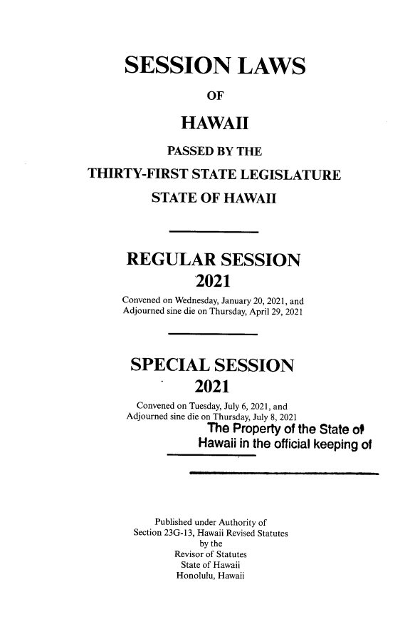 handle is hein.ssl/sshi0105 and id is 1 raw text is: SESSION LAWSOFHAWAIIPASSED BY THETHIRTY-FIRST STATE LEGISLATURESTATE OF HAWAIIREGULAR SESSION2021Convened on Wednesday, January 20, 2021, andAdjourned sine die on Thursday, April 29, 2021SPECIAL SESSION2021Convened on Tuesday, July 6, 2021, andAdjourned sine die on Thursday, July 8, 2021The Property of the State ofHawaii in the official keeping ofPublished under Authority ofSection 23G-13, Hawaii Revised Statutesby theRevisor of StatutesState of HawaiiHonolulu, Hawaii
